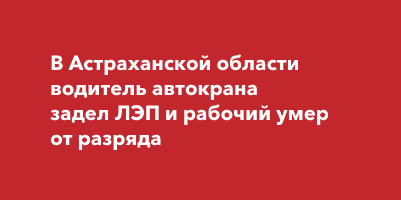 В Астраханской области водитель автокрана задел ЛЭП и рабочий умер от