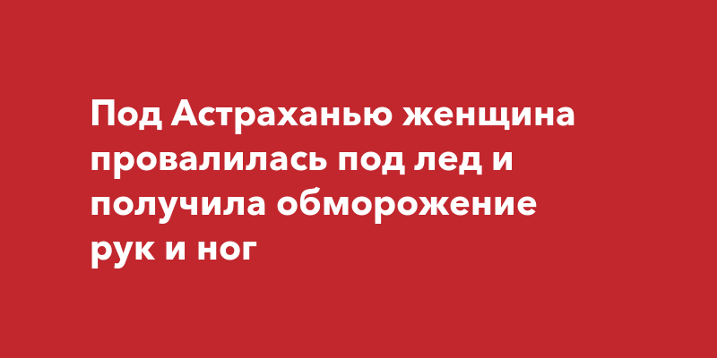 Под Астраханью женщина провалилась под лед и получила обморожение рук и